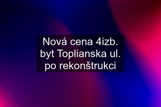 Nová cena 4izb. byt Toplianska ul. po rekonštrukci