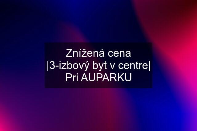 Znížená cena |3-izbový byt v centre| Pri AUPARKU