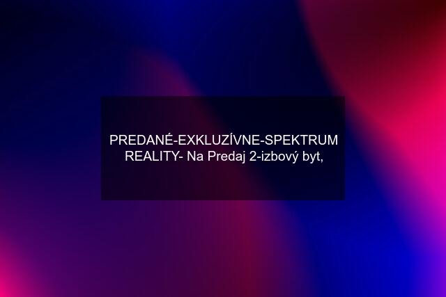 PREDANÉ-EXKLUZÍVNE-SPEKTRUM REALITY- Na Predaj 2-izbový byt,