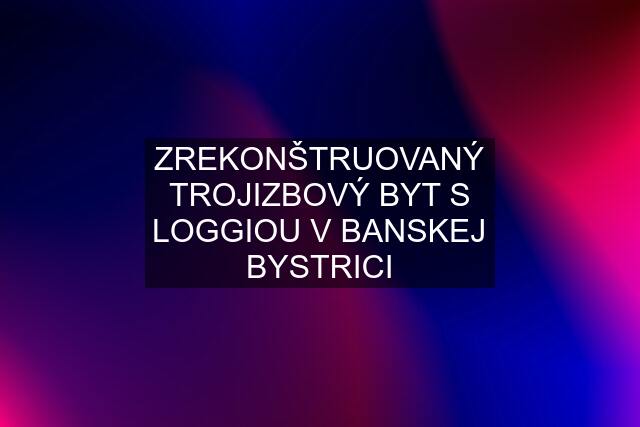 ZREKONŠTRUOVANÝ TROJIZBOVÝ BYT S LOGGIOU V BANSKEJ BYSTRICI