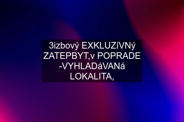 3izbový EXKLUZíVNý ZATEPBYT,v POPRADE -VYHLADáVANá LOKALITA,