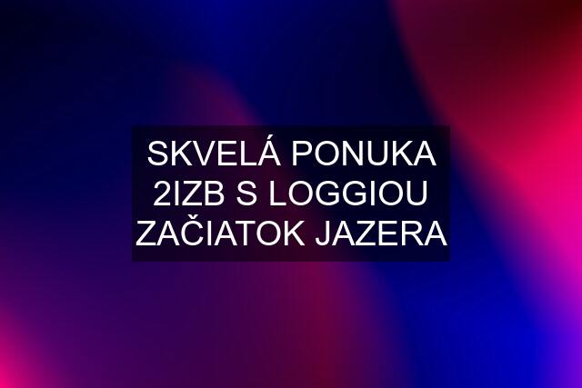 SKVELÁ PONUKA 2IZB S LOGGIOU ZAČIATOK JAZERA