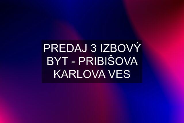 PREDAJ 3 IZBOVÝ BYT - PRIBIŠOVA KARLOVA VES