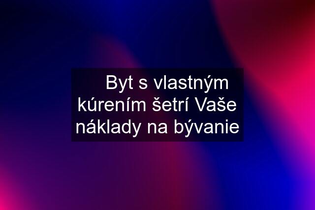 ✅ Byt s vlastným kúrením šetrí Vaše náklady na bývanie