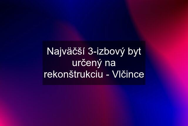 Najväčší 3-izbový byt určený na rekonštrukciu - Vlčince