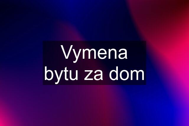 Vymena bytu za dom