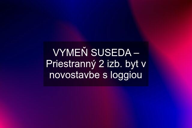 VYMEŇ SUSEDA – Priestranný 2 izb. byt v novostavbe s loggiou