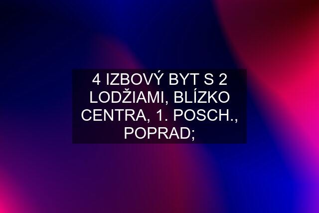 4 IZBOVÝ BYT S 2 LODŽIAMI, BLÍZKO CENTRA, 1. POSCH., POPRAD;