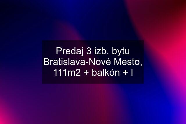 Predaj 3 izb. bytu Bratislava-Nové Mesto, 111m2 + balkón + l