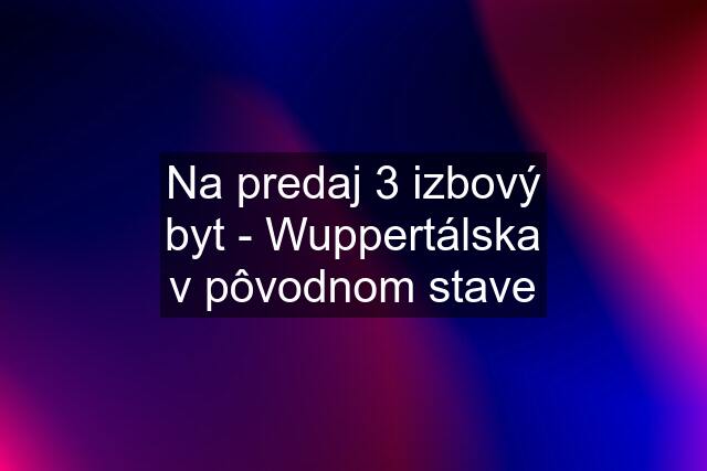 Na predaj 3 izbový byt - Wuppertálska v pôvodnom stave