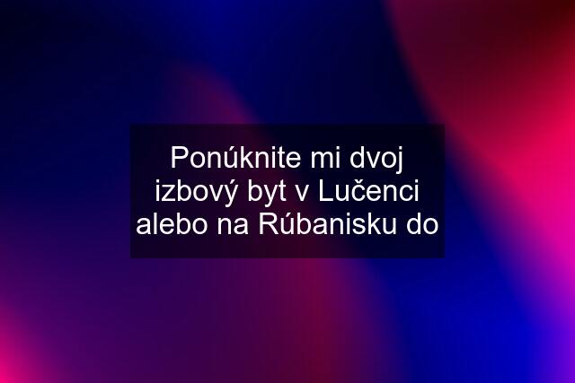 Ponúknite mi dvoj izbový byt v Lučenci alebo na Rúbanisku do