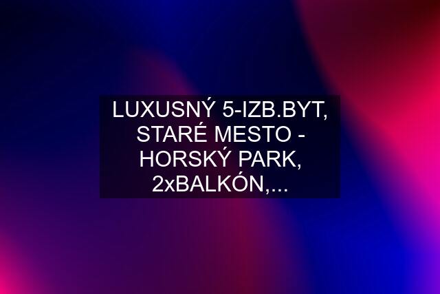 LUXUSNÝ 5-IZB.BYT, STARÉ MESTO - HORSKÝ PARK, 2xBALKÓN,...