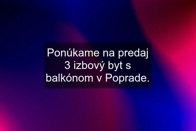 Ponúkame na predaj 3 izbový byt s balkónom v Poprade.