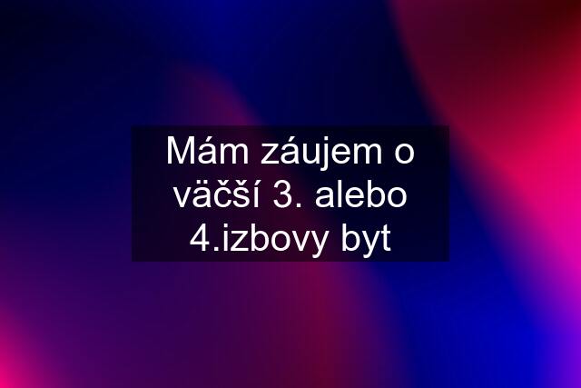 Mám záujem o väčší 3. alebo 4.izbovy byt