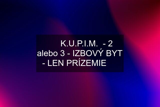 ❇️   K.U.P.I.M.  - 2 alebo 3 - IZBOVÝ BYT - LEN PRÍZEMIE  ❇️