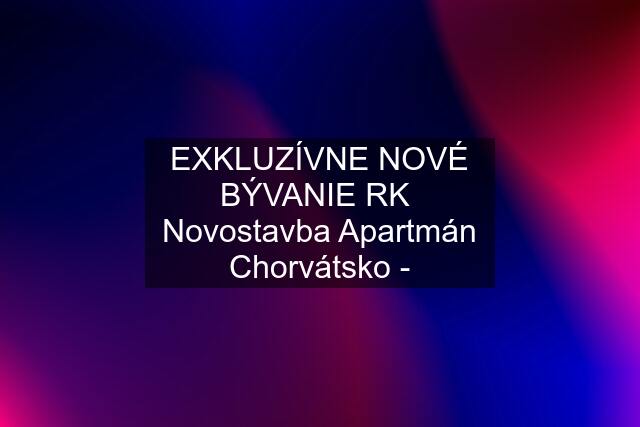 EXKLUZÍVNE NOVÉ BÝVANIE RK  Novostavba Apartmán Chorvátsko -