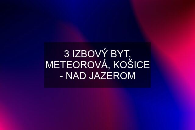 3 IZBOVÝ BYT, METEOROVÁ, KOŠICE - NAD JAZEROM