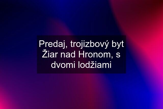 Predaj, trojizbový byt Žiar nad Hronom, s dvomi lodžiami