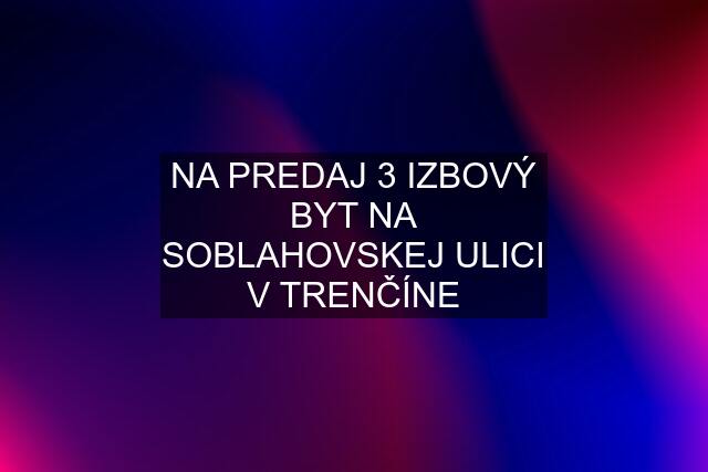 NA PREDAJ 3 IZBOVÝ BYT NA SOBLAHOVSKEJ ULICI V TRENČÍNE