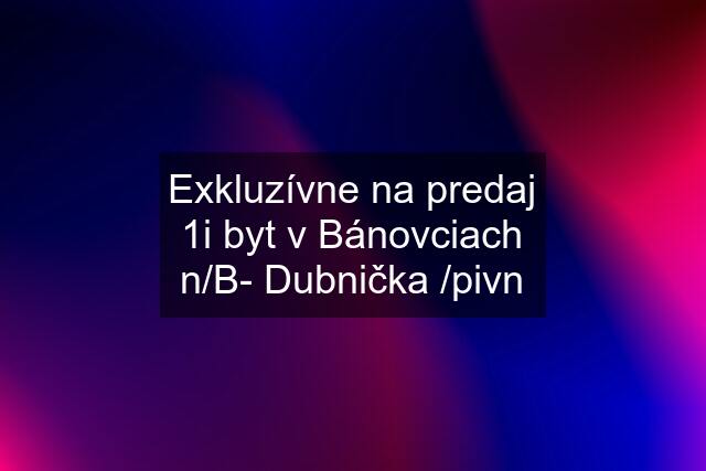 Exkluzívne na predaj 1i byt v Bánovciach n/B- Dubnička /pivn