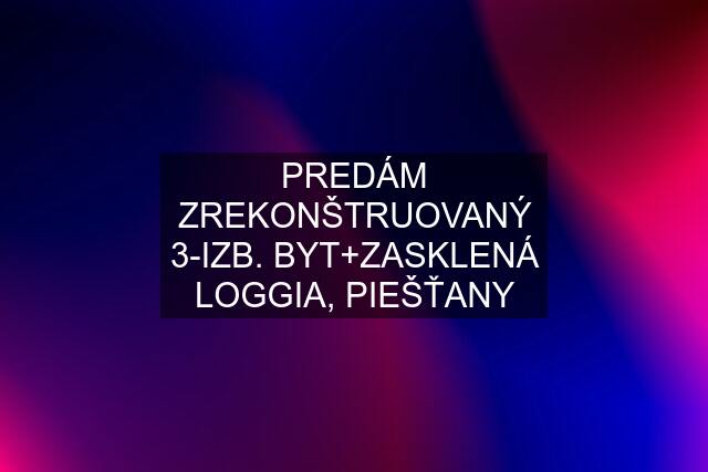 PREDÁM ZREKONŠTRUOVANÝ 3-IZB. BYT+ZASKLENÁ LOGGIA, PIEŠŤANY