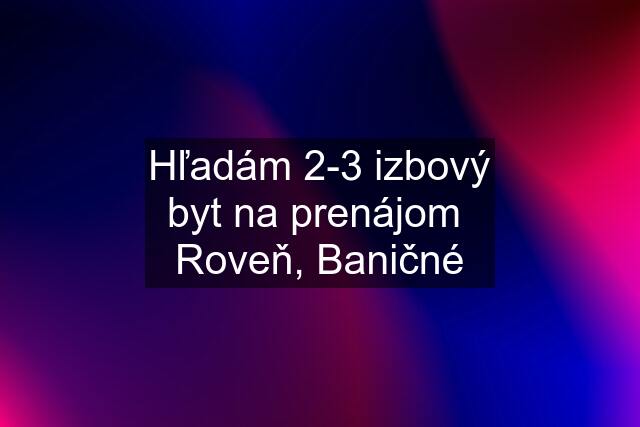 Hľadám 2-3 izbový byt na prenájom  Roveň, Baničné