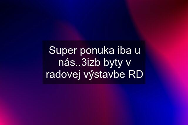 Super ponuka iba u nás..3izb byty v radovej výstavbe RD