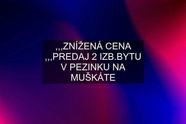 ,,,ZNÍŽENÁ CENA ,,,PREDAJ 2 IZB.BYTU V PEZINKU NA MUŠKÁTE