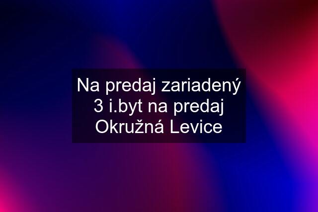 Na predaj zariadený 3 i.byt na predaj Okružná Levice