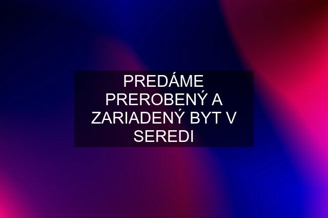 PREDÁME PREROBENÝ A ZARIADENÝ BYT V SEREDI