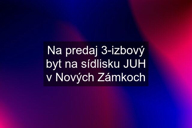 Na predaj 3-izbový byt na sídlisku JUH v Nových Zámkoch