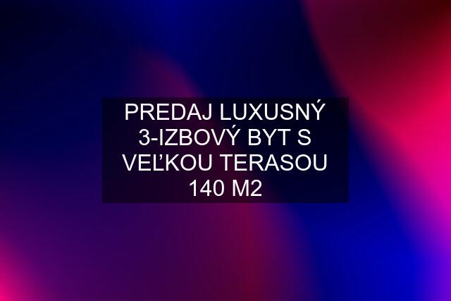 PREDAJ LUXUSNÝ 3-IZBOVÝ BYT S VEĽKOU TERASOU 140 M2