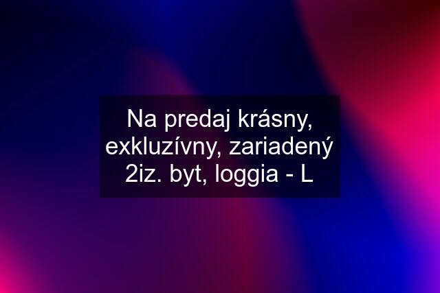 Na predaj krásny, exkluzívny, zariadený 2iz. byt, loggia - L