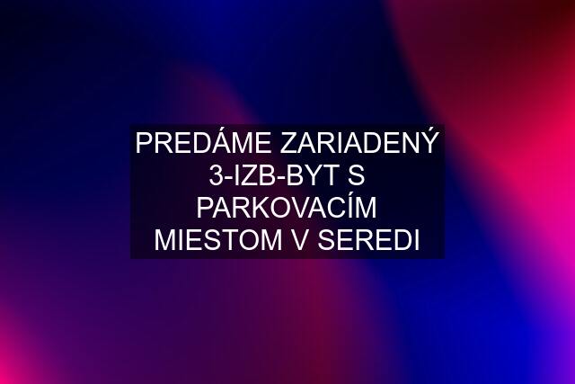 PREDÁME ZARIADENÝ 3-IZB-BYT S PARKOVACÍM MIESTOM V SEREDI