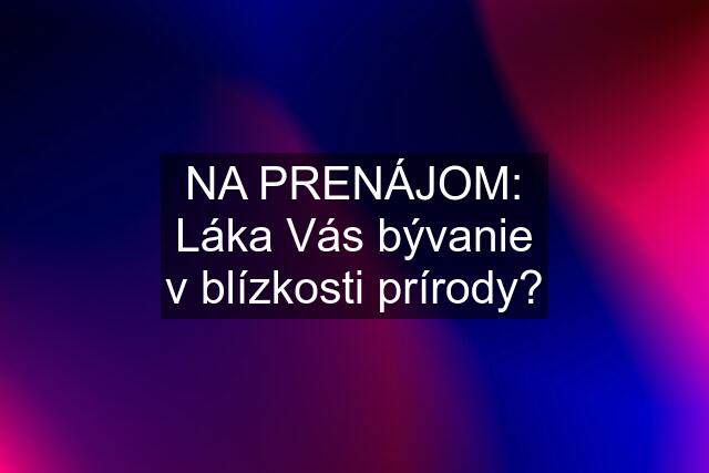 NA PRENÁJOM: Láka Vás bývanie v blízkosti prírody?