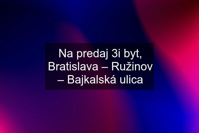 Na predaj 3i byt, Bratislava – Ružinov – Bajkalská ulica