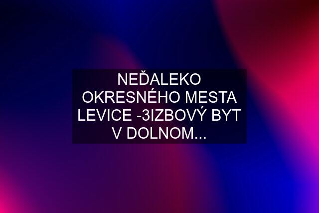 NEĎALEKO OKRESNÉHO MESTA LEVICE -3IZBOVÝ BYT V DOLNOM...