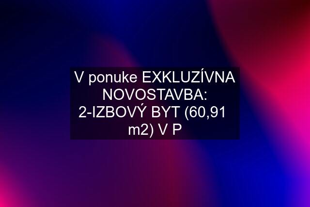 V ponuke EXKLUZÍVNA NOVOSTAVBA: 2-IZBOVÝ BYT (60,91  m2) V P