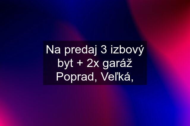 Na predaj 3 izbový byt + 2x garáž Poprad, Veľká,