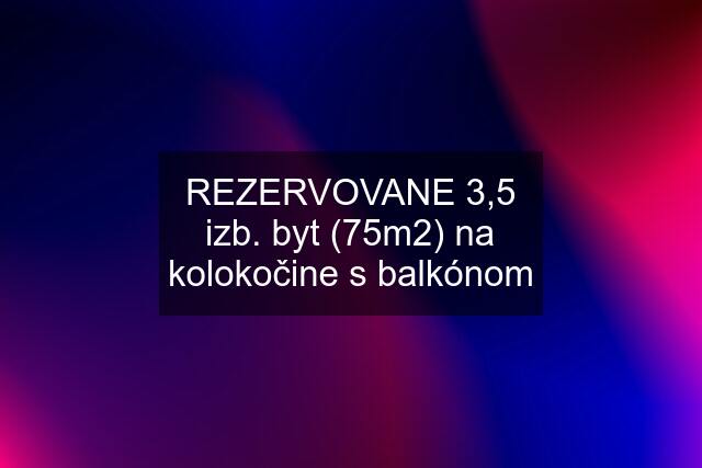 REZERVOVANE 3,5 izb. byt (75m2) na kolokočine s balkónom