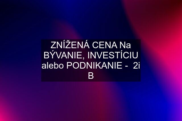 ZNÍŽENÁ CENA Na BÝVANIE, INVESTÍCIU alebo PODNIKANIE -  2i B