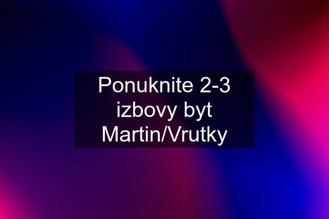 Ponuknite 2-3 izbovy byt Martin/Vrutky