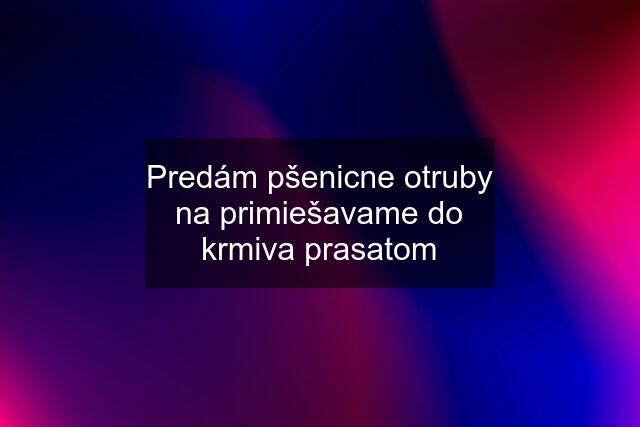 Predám pšenicne otruby na primiešavame do krmiva prasatom