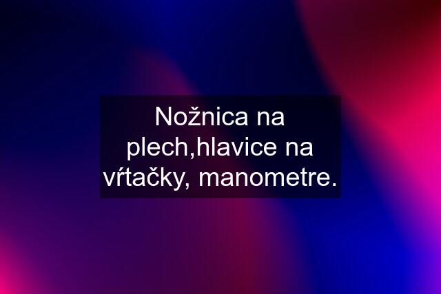 Nožnica na plech,hlavice na vŕtačky, manometre.