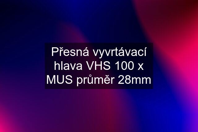 Přesná vyvrtávací hlava VHS 100 x MUS průměr 28mm