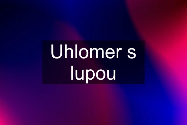 Uhlomer s lupou