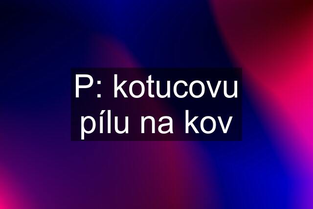 P: kotucovu pílu na kov