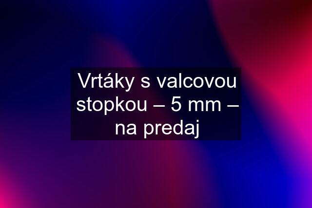 Vrtáky s valcovou stopkou – 5 mm – na predaj