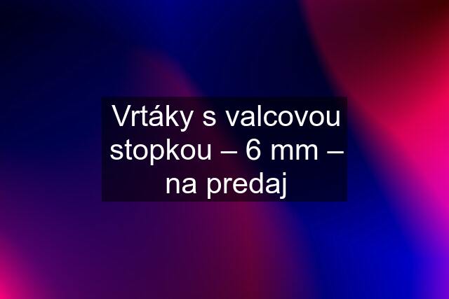 Vrtáky s valcovou stopkou – 6 mm – na predaj