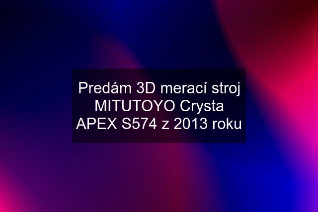Predám 3D merací stroj MITUTOYO Crysta APEX S574 z 2013 roku